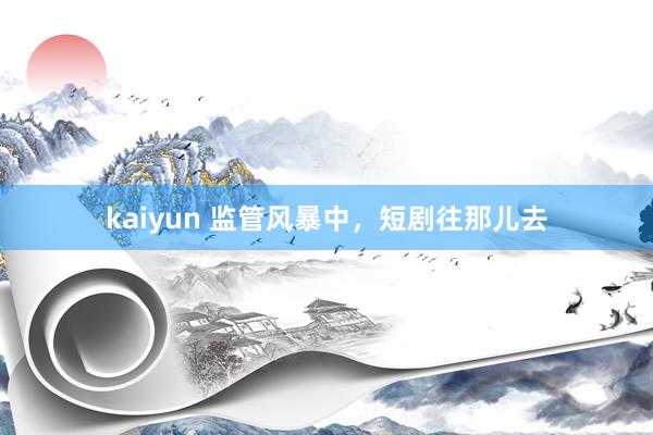 kaiyun 监管风暴中，短剧往那儿去