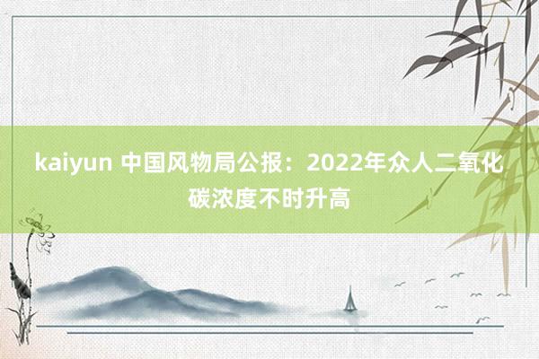 kaiyun 中国风物局公报：2022年众人二氧化碳浓度不时升高