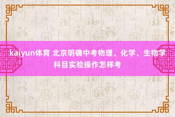 kaiyun体育 北京明确中考物理、化学、生物学科目实验操作怎样考