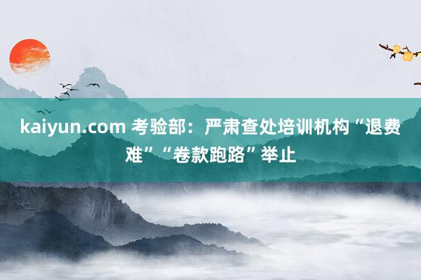 kaiyun.com 考验部：严肃查处培训机构“退费难”“卷款跑路”举止