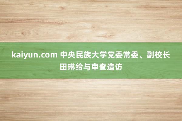 kaiyun.com 中央民族大学党委常委、副校长田琳给与审查造访