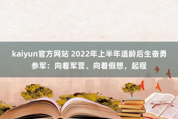 kaiyun官方网站 2022年上半年适龄后生奋勇参军：向着军营、向着假想，起程