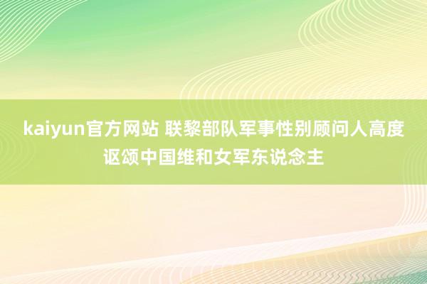 kaiyun官方网站 联黎部队军事性别顾问人高度讴颂中国维和女军东说念主