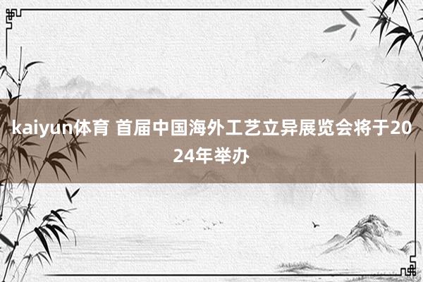 kaiyun体育 首届中国海外工艺立异展览会将于2024年举办