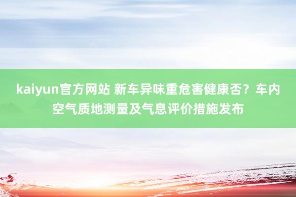 kaiyun官方网站 新车异味重危害健康否？车内空气质地测量及气息评价措施发布