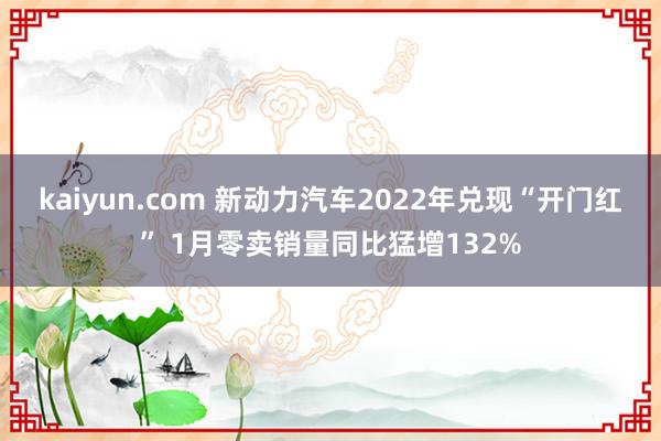 kaiyun.com 新动力汽车2022年兑现“开门红” 1月零卖销量同比猛增132%