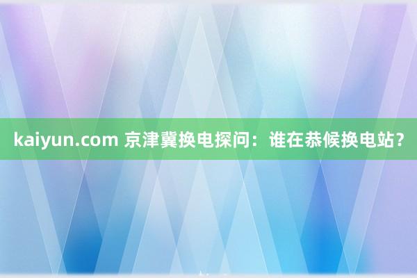 kaiyun.com 京津冀换电探问：谁在恭候换电站？