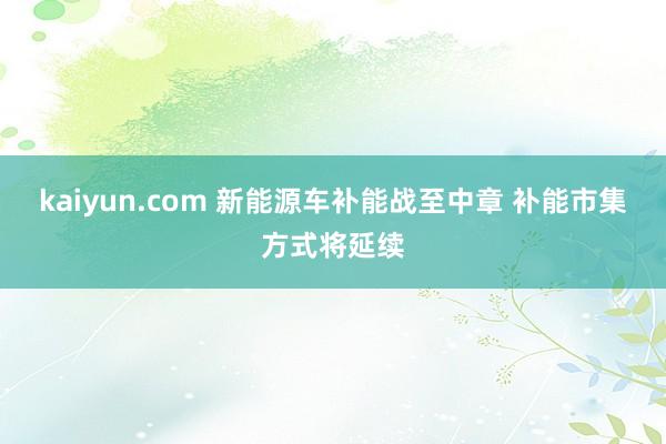 kaiyun.com 新能源车补能战至中章 补能市集方式将延续