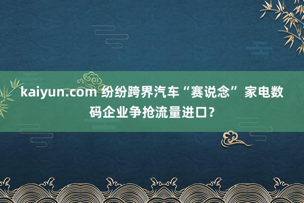 kaiyun.com 纷纷跨界汽车“赛说念” 家电数码企业争抢流量进口？