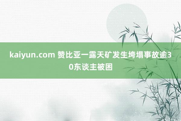 kaiyun.com 赞比亚一露天矿发生垮塌事故逾30东谈主被困