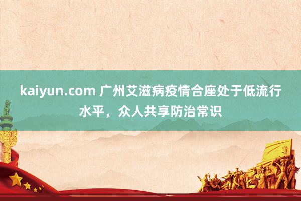 kaiyun.com 广州艾滋病疫情合座处于低流行水平，众人共享防治常识