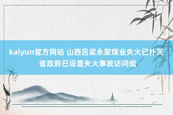 kaiyun官方网站 山西吕梁永聚煤业失火已扑灭 省政府已设置失火事故访问组