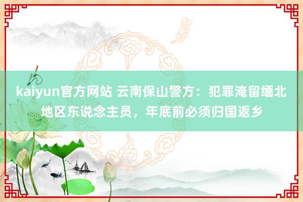 kaiyun官方网站 云南保山警方：犯罪淹留缅北地区东说念主员，年底前必须归国返乡