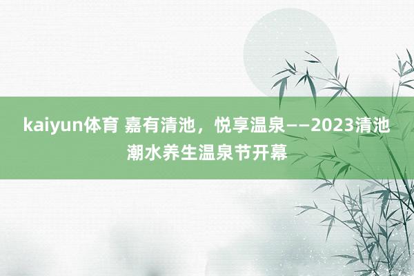 kaiyun体育 嘉有清池，悦享温泉——2023清池潮水养生温泉节开幕