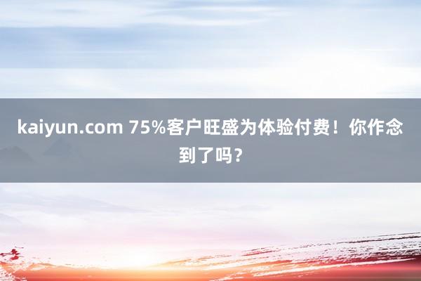 kaiyun.com 75%客户旺盛为体验付费！你作念到了吗？