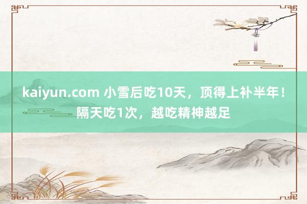 kaiyun.com 小雪后吃10天，顶得上补半年！隔天吃1次，越吃精神越足