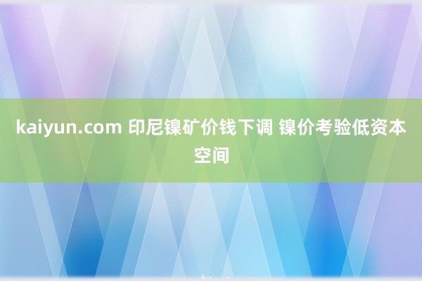 kaiyun.com 印尼镍矿价钱下调 镍价考验低资本空间