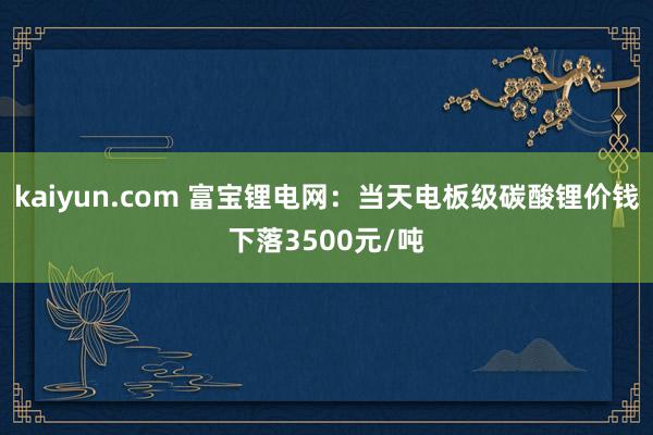 kaiyun.com 富宝锂电网：当天电板级碳酸锂价钱下落3500元/吨