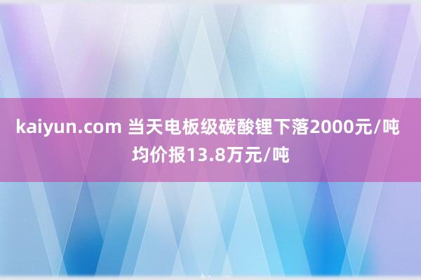 kaiyun.com 当天电板级碳酸锂下落2000元/吨 均价报13.8万元/吨