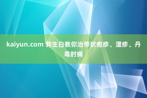 kaiyun.com 郭生白教你治带状疱疹、湿疹、丹毒肘痈