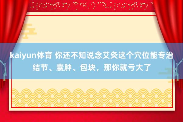 kaiyun体育 你还不知说念艾灸这个穴位能专治结节、囊肿、包块，那你就亏大了