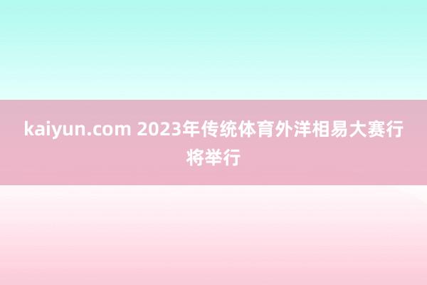 kaiyun.com 2023年传统体育外洋相易大赛行将举行