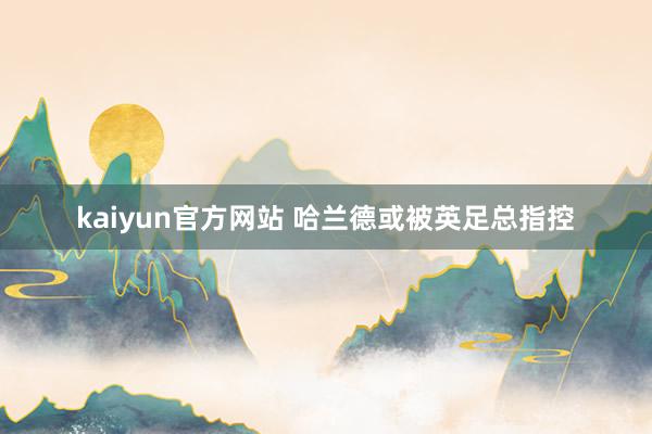 kaiyun官方网站 哈兰德或被英足总指控