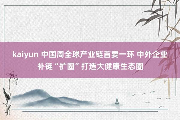 kaiyun 中国周全球产业链首要一环 中外企业补链“扩圈”打造大健康生态圈