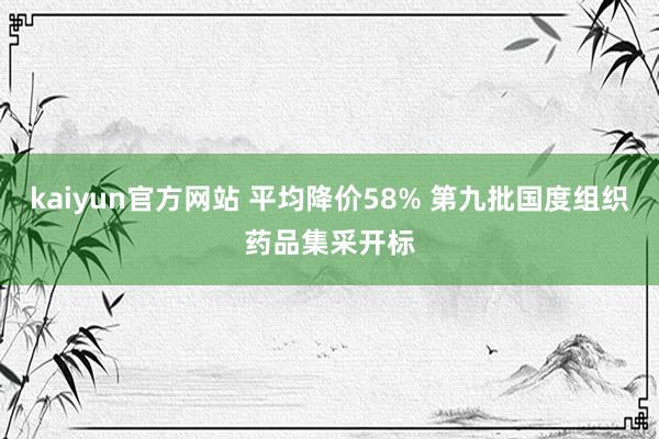 kaiyun官方网站 平均降价58% 第九批国度组织药品集采开标