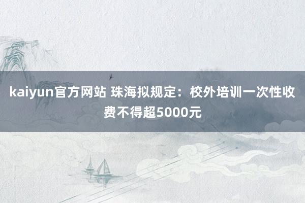 kaiyun官方网站 珠海拟规定：校外培训一次性收费不得超5000元