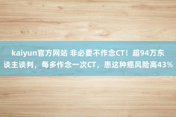 kaiyun官方网站 非必要不作念CT！超94万东谈主谈判，每多作念一次CT，患这种癌风险高43%