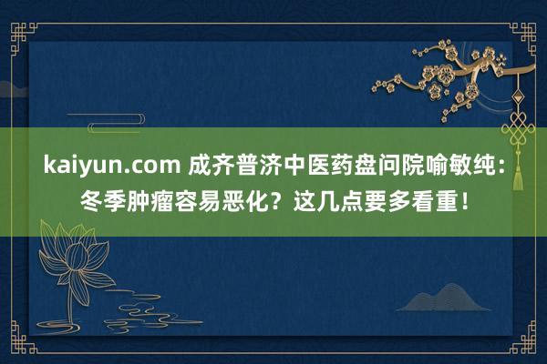 kaiyun.com 成齐普济中医药盘问院喻敏纯：冬季肿瘤容易恶化？这几点要多看重！