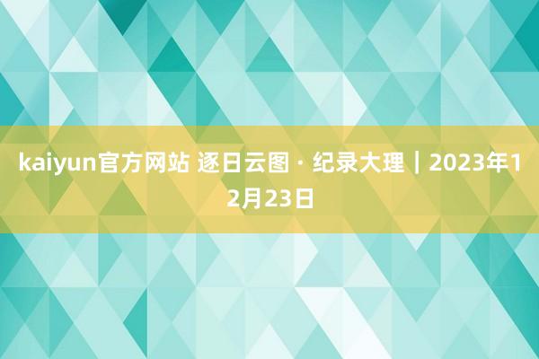 kaiyun官方网站 逐日云图 · 纪录大理｜2023年12月23日