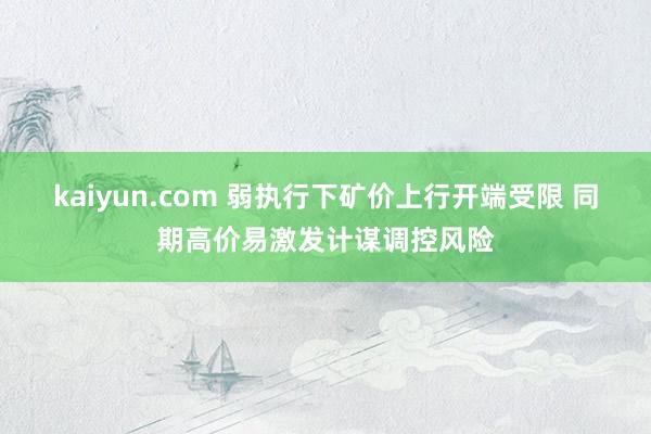 kaiyun.com 弱执行下矿价上行开端受限 同期高价易激发计谋调控风险