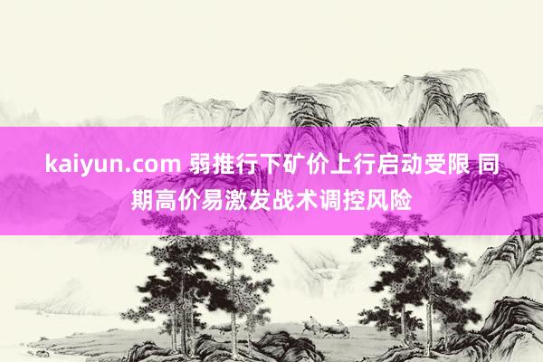 kaiyun.com 弱推行下矿价上行启动受限 同期高价易激发战术调控风险