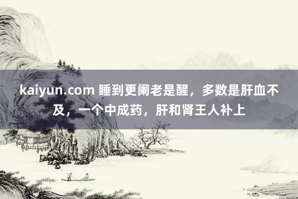 kaiyun.com 睡到更阑老是醒，多数是肝血不及，一个中成药，肝和肾王人补上