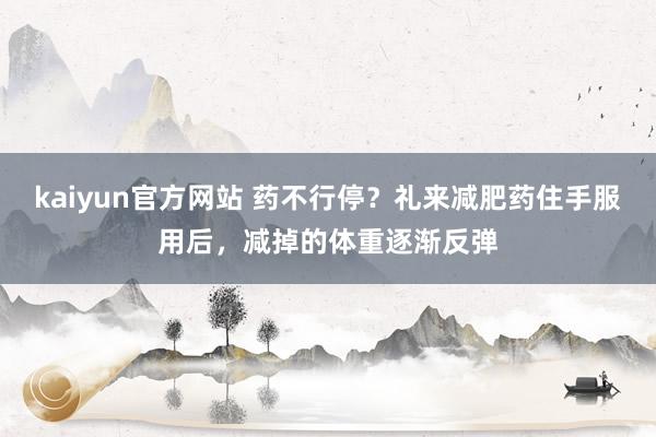 kaiyun官方网站 药不行停？礼来减肥药住手服用后，减掉的体重逐渐反弹