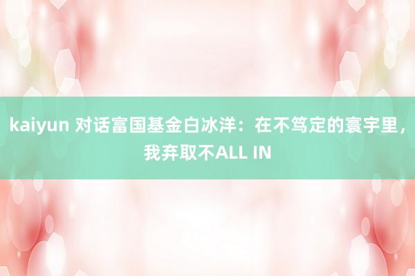 kaiyun 对话富国基金白冰洋：在不笃定的寰宇里，我弃取不ALL IN