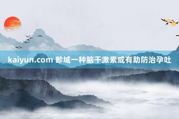 kaiyun.com 畛域一种脑干激素或有助防治孕吐