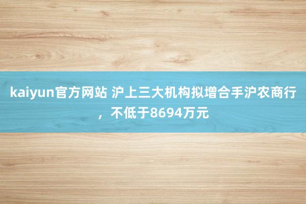 kaiyun官方网站 沪上三大机构拟增合手沪农商行，不低于8694万元