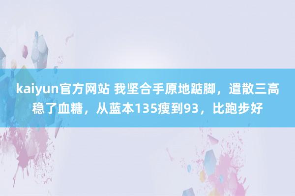 kaiyun官方网站 我坚合手原地踮脚，遣散三高稳了血糖，从蓝本135瘦到93，比跑步好