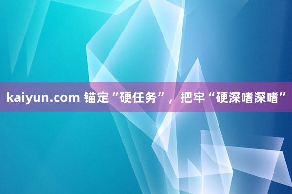 kaiyun.com 锚定“硬任务”，把牢“硬深嗜深嗜”