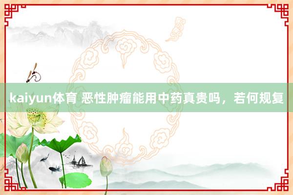 kaiyun体育 恶性肿瘤能用中药真贵吗，若何规复