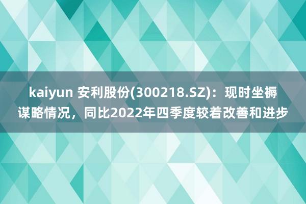 kaiyun 安利股份(300218.SZ)：现时坐褥谋略情况，同比2022年四季度较着改善和进步