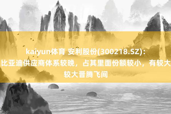 kaiyun体育 安利股份(300218.SZ)：公司投入比亚迪供应商体系较晚，占其里面份额较小，有较大晋腾飞间