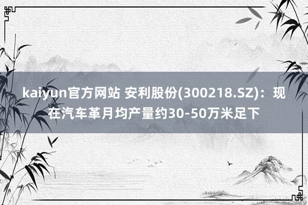 kaiyun官方网站 安利股份(300218.SZ)：现在汽车革月均产量约30-50万米足下