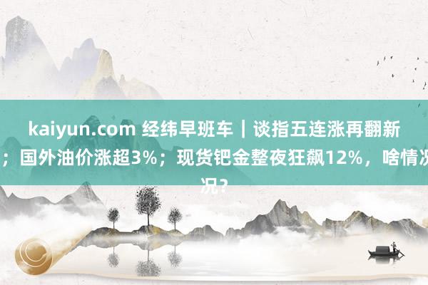 kaiyun.com 经纬早班车｜谈指五连涨再翻新高；国外油价涨超3%；现货钯金整夜狂飙12%，啥情况？