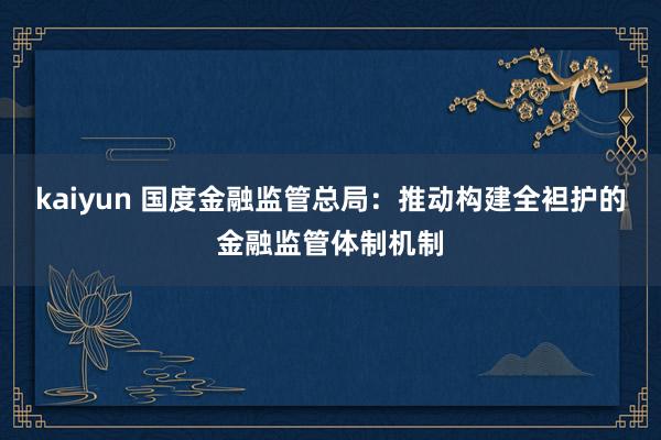 kaiyun 国度金融监管总局：推动构建全袒护的金融监管体制机制