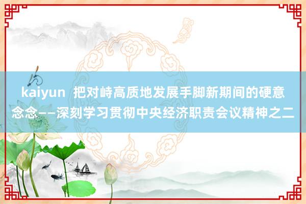 kaiyun  把对峙高质地发展手脚新期间的硬意念念——深刻学习贯彻中央经济职责会议精神之二