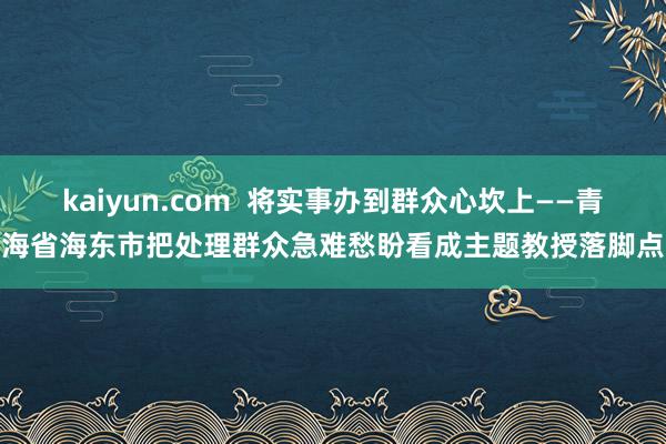 kaiyun.com  将实事办到群众心坎上——青海省海东市把处理群众急难愁盼看成主题教授落脚点